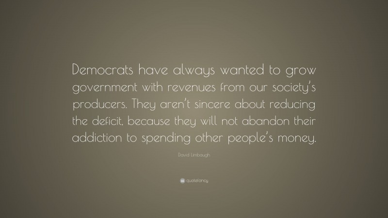 David Limbaugh Quote: “Democrats have always wanted to grow government with revenues from our society’s producers. They aren’t sincere about reducing the deficit, because they will not abandon their addiction to spending other people’s money.”