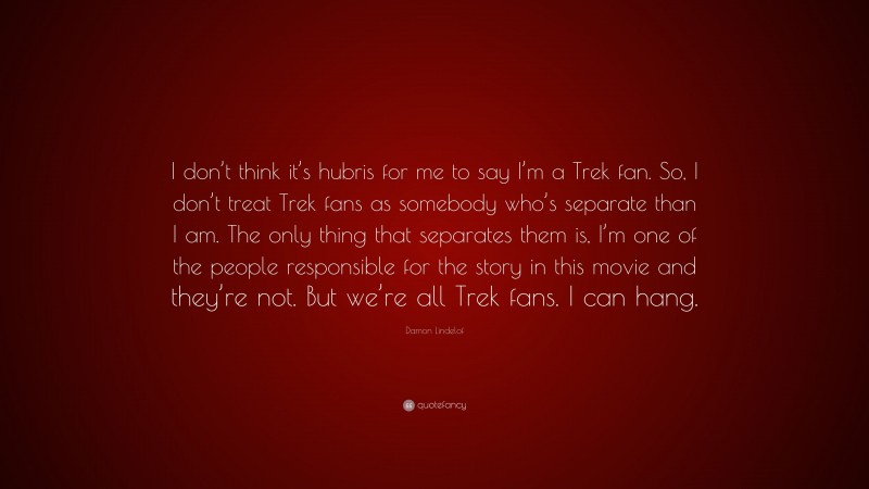 Damon Lindelof Quote: “I don’t think it’s hubris for me to say I’m a Trek fan. So, I don’t treat Trek fans as somebody who’s separate than I am. The only thing that separates them is, I’m one of the people responsible for the story in this movie and they’re not. But we’re all Trek fans. I can hang.”