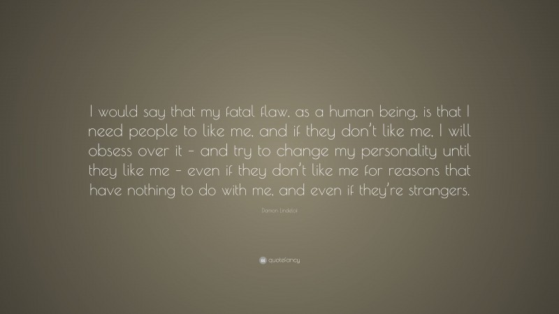 Damon Lindelof Quote: “I would say that my fatal flaw, as a human being, is that I need people to like me, and if they don’t like me, I will obsess over it – and try to change my personality until they like me – even if they don’t like me for reasons that have nothing to do with me, and even if they’re strangers.”