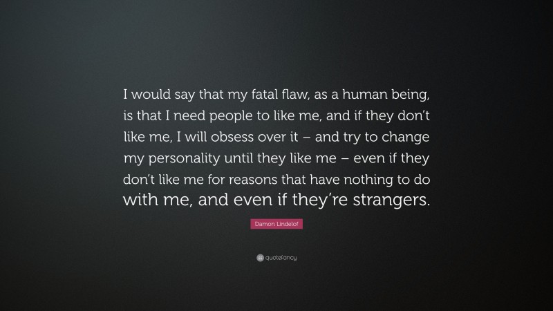 Damon Lindelof Quote: “I would say that my fatal flaw, as a human being, is that I need people to like me, and if they don’t like me, I will obsess over it – and try to change my personality until they like me – even if they don’t like me for reasons that have nothing to do with me, and even if they’re strangers.”