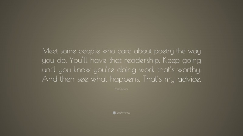 Philip Levine Quote: “Meet some people who care about poetry the way you do. You’ll have that readership. Keep going until you know you’re doing work that’s worthy. And then see what happens. That’s my advice.”