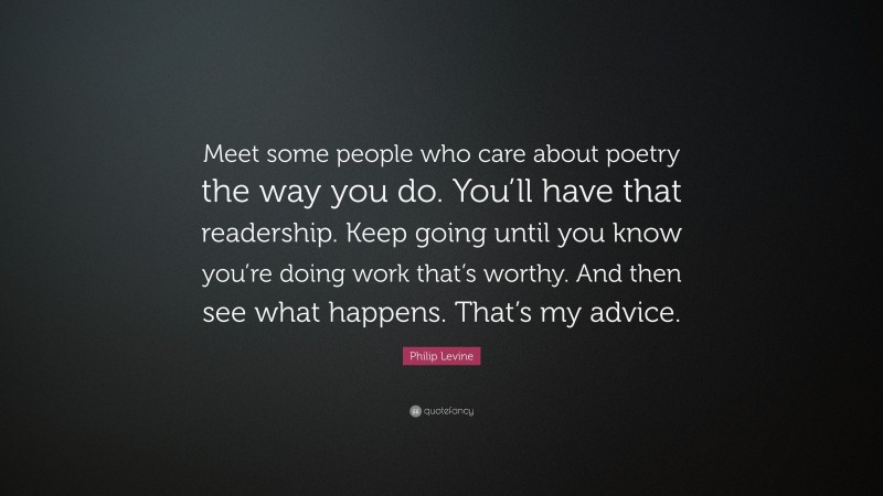 Philip Levine Quote: “Meet some people who care about poetry the way you do. You’ll have that readership. Keep going until you know you’re doing work that’s worthy. And then see what happens. That’s my advice.”