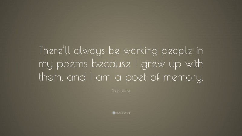 Philip Levine Quote: “There’ll always be working people in my poems because I grew up with them, and I am a poet of memory.”