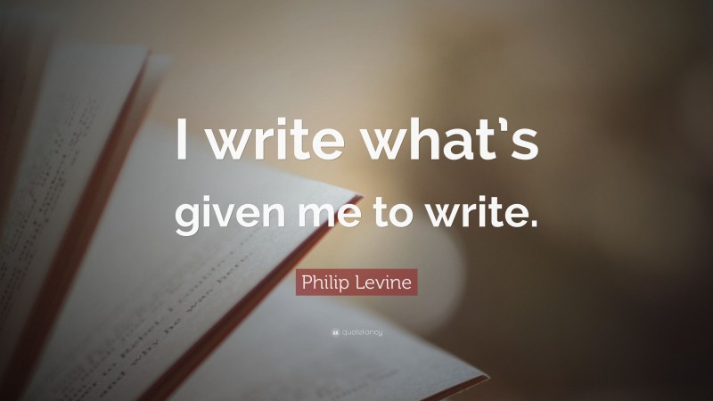 Philip Levine Quote: “I write what’s given me to write.”