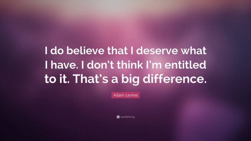 Adam Levine Quote: “I do believe that I deserve what I have. I don’t think I’m entitled to it. That’s a big difference.”