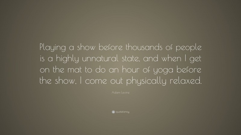 Adam Levine Quote: “Playing a show before thousands of people is a highly unnatural state, and when I get on the mat to do an hour of yoga before the show, I come out physically relaxed.”