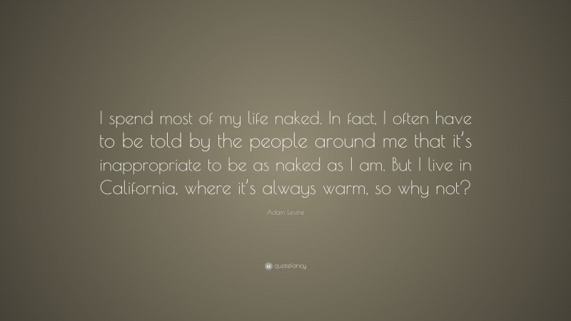 Adam Levine Quote: “I spend most of my life naked. In fact, I often have to be told by the people around me that it’s inappropriate to be as naked as I am. But I live in California, where it’s always warm, so why not?”