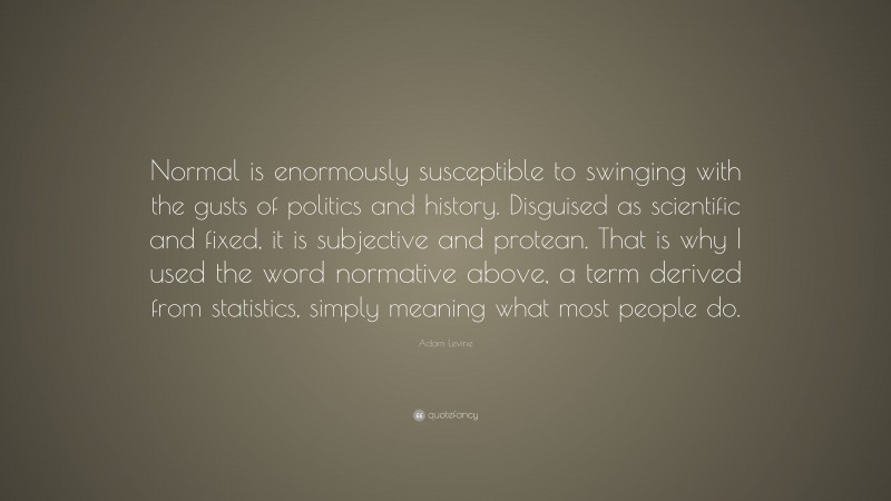 Adam Levine Quote: “Normal is enormously susceptible to swinging with the gusts of politics and history. Disguised as scientific and fixed, it is subjective and protean. That is why I used the word normative above, a term derived from statistics, simply meaning what most people do.”