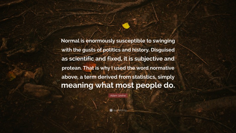 Adam Levine Quote: “Normal is enormously susceptible to swinging with the gusts of politics and history. Disguised as scientific and fixed, it is subjective and protean. That is why I used the word normative above, a term derived from statistics, simply meaning what most people do.”