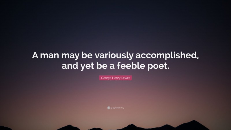 George Henry Lewes Quote: “A man may be variously accomplished, and yet be a feeble poet.”