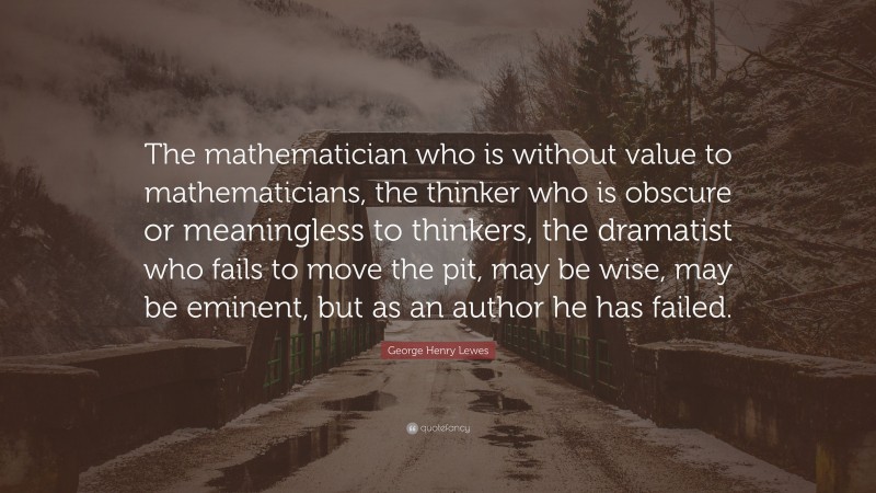 George Henry Lewes Quote: “The mathematician who is without value to mathematicians, the thinker who is obscure or meaningless to thinkers, the dramatist who fails to move the pit, may be wise, may be eminent, but as an author he has failed.”