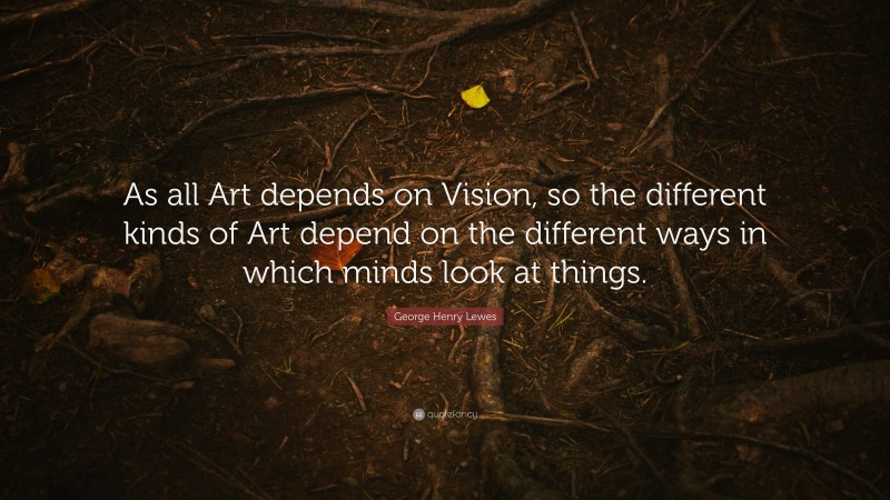 George Henry Lewes Quote: “As all Art depends on Vision, so the different kinds of Art depend on the different ways in which minds look at things.”
