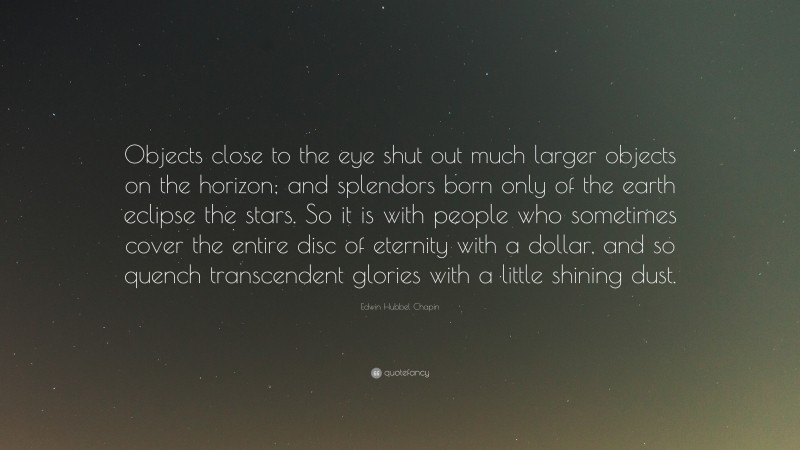 Edwin Hubbel Chapin Quote: “Objects close to the eye shut out much larger objects on the horizon; and splendors born only of the earth eclipse the stars. So it is with people who sometimes cover the entire disc of eternity with a dollar, and so quench transcendent glories with a little shining dust.”