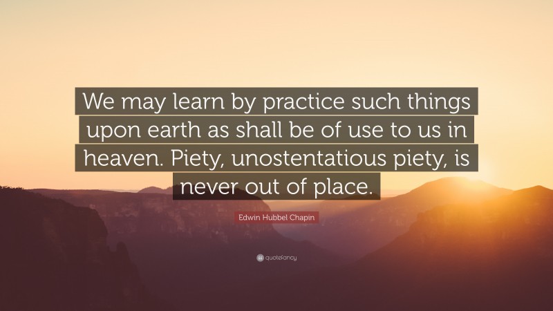 Edwin Hubbel Chapin Quote: “We may learn by practice such things upon earth as shall be of use to us in heaven. Piety, unostentatious piety, is never out of place.”