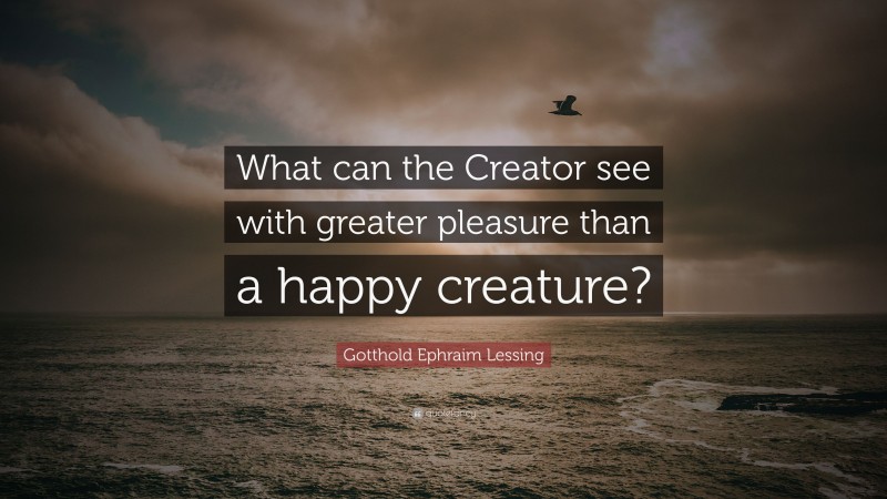Gotthold Ephraim Lessing Quote: “What can the Creator see with greater pleasure than a happy creature?”
