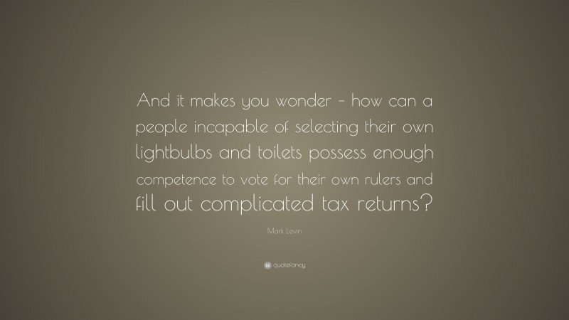 Mark Levin Quote: “And it makes you wonder – how can a people incapable of selecting their own lightbulbs and toilets possess enough competence to vote for their own rulers and fill out complicated tax returns?”