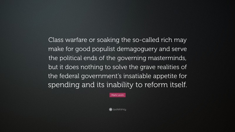 Mark Levin Quote: “Class warfare or soaking the so-called rich may make for good populist demagoguery and serve the political ends of the governing masterminds, but it does nothing to solve the grave realities of the federal government’s insatiable appetite for spending and its inability to reform itself.”