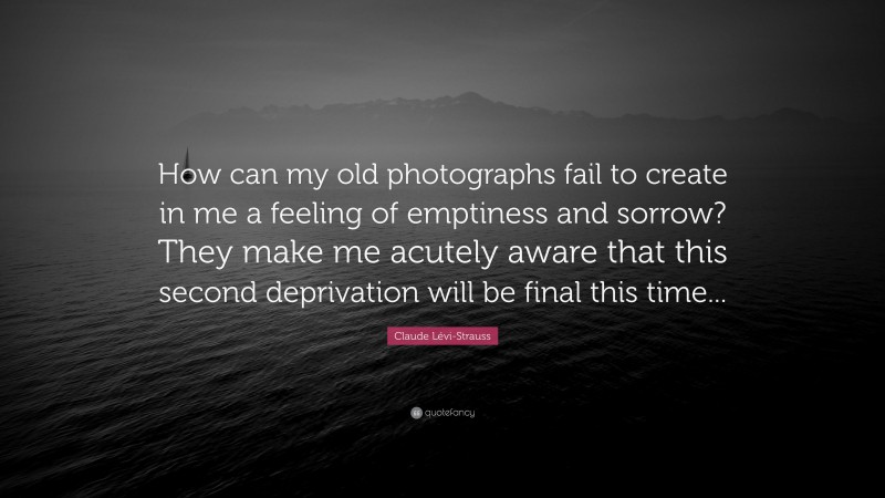 Claude Lévi-Strauss Quote: “How can my old photographs fail to create in me a feeling of emptiness and sorrow? They make me acutely aware that this second deprivation will be final this time...”