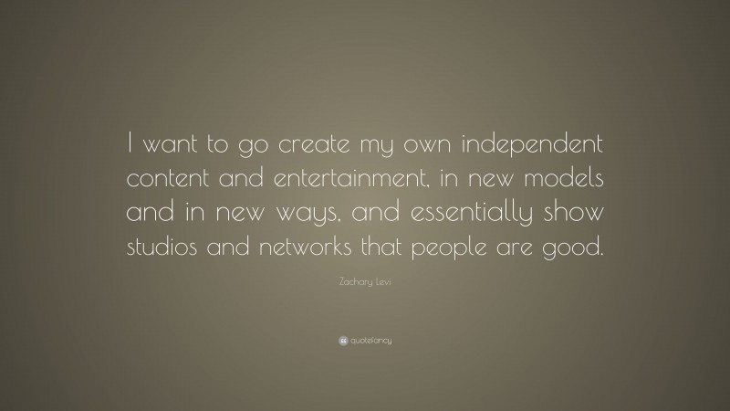 Zachary Levi Quote: “I want to go create my own independent content and entertainment, in new models and in new ways, and essentially show studios and networks that people are good.”