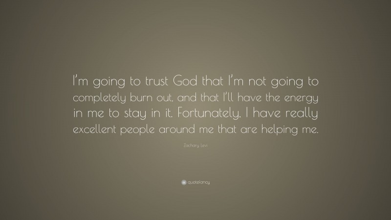 Zachary Levi Quote: “I’m going to trust God that I’m not going to completely burn out, and that I’ll have the energy in me to stay in it. Fortunately, I have really excellent people around me that are helping me.”