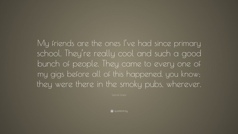 Leona Lewis Quote: “My friends are the ones I’ve had since primary school. They’re really cool and such a good bunch of people. They came to every one of my gigs before all of this happened, you know; they were there in the smoky pubs, wherever.”