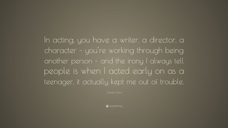 Juliette Lewis Quote: “In acting, you have a writer, a director, a character – you’re working through being another person – and the irony I always tell people is when I acted early on as a teenager, it actually kept me out of trouble.”