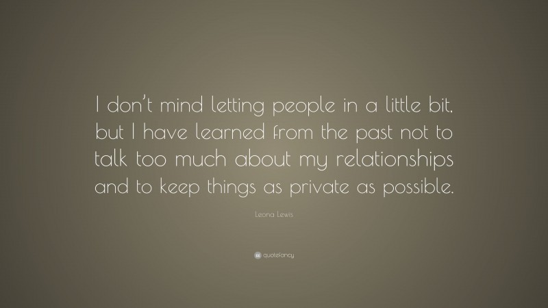 Leona Lewis Quote: “I don’t mind letting people in a little bit, but I have learned from the past not to talk too much about my relationships and to keep things as private as possible.”