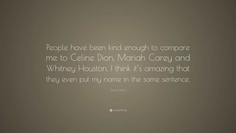 Leona Lewis Quote: “People have been kind enough to compare me to Celine Dion, Mariah Carey and Whitney Houston. I think it’s amazing that they even put my name in the same sentence.”