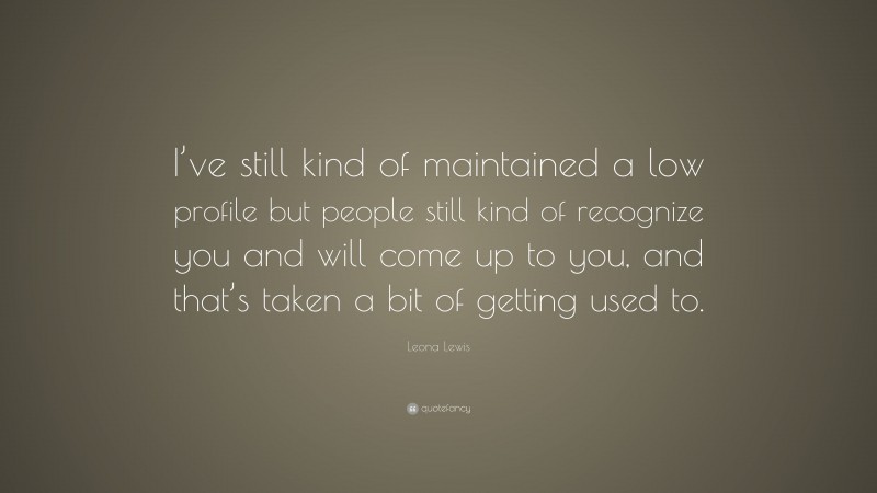 Leona Lewis Quote: “I’ve still kind of maintained a low profile but people still kind of recognize you and will come up to you, and that’s taken a bit of getting used to.”