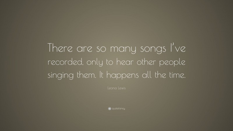 Leona Lewis Quote: “There are so many songs I’ve recorded, only to hear other people singing them. It happens all the time.”