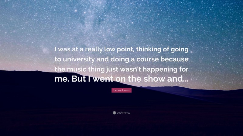 Leona Lewis Quote: “I was at a really low point, thinking of going to university and doing a course because the music thing just wasn’t happening for me. But I went on the show and...”