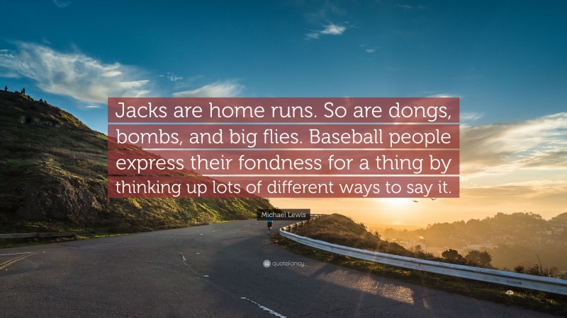 Michael Lewis Quote: “Jacks are home runs. So are dongs, bombs, and big flies. Baseball people express their fondness for a thing by thinking up lots of different ways to say it.”