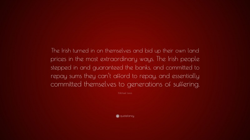 Michael Lewis Quote: “The Irish turned in on themselves and bid up their own land prices in the most extraordinary ways. The Irish people stepped in and guaranteed the banks, and committed to repay sums they can’t afford to repay, and essentially committed themselves to generations of suffering.”
