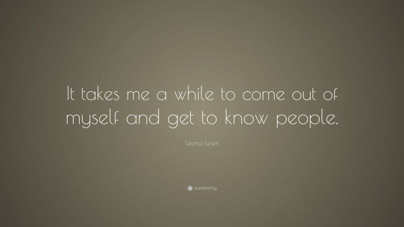 Leona Lewis Quote: “It takes me a while to come out of myself and get to know people.”