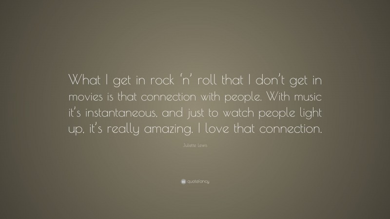 Juliette Lewis Quote: “What I get in rock ‘n’ roll that I don’t get in movies is that connection with people. With music it’s instantaneous, and just to watch people light up, it’s really amazing. I love that connection.”