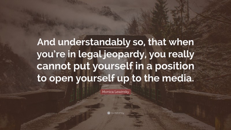 Monica Lewinsky Quote: “And understandably so, that when you’re in legal jeopardy, you really cannot put yourself in a position to open yourself up to the media.”
