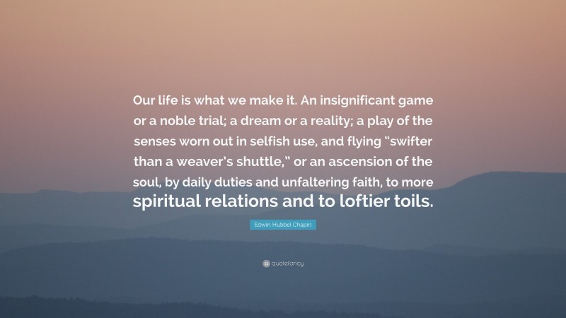 Edwin Hubbel Chapin Quote: “Our life is what we make it. An insignificant game or a noble trial; a dream or a reality; a play of the senses worn out in selfish use, and flying “swifter than a weaver’s shuttle,” or an ascension of the soul, by daily duties and unfaltering faith, to more spiritual relations and to loftier toils.”