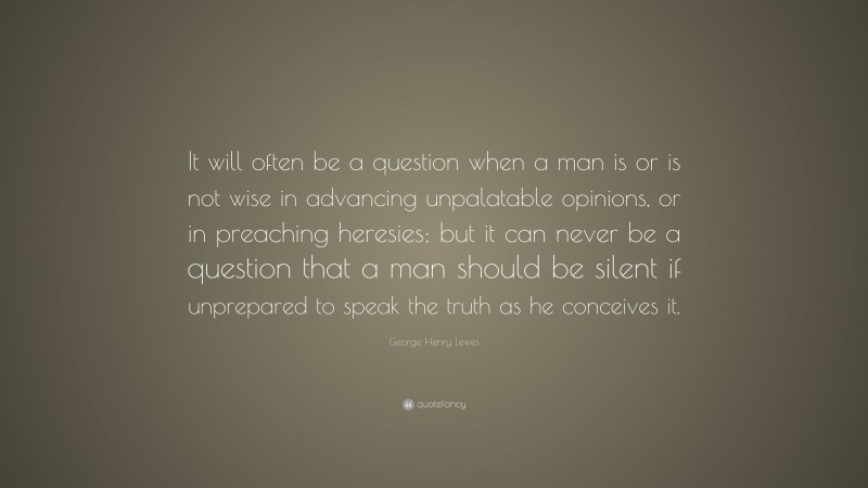 George Henry Lewes Quote: “It will often be a question when a man is or is not wise in advancing unpalatable opinions, or in preaching heresies; but it can never be a question that a man should be silent if unprepared to speak the truth as he conceives it.”