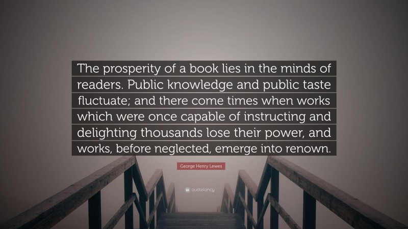 George Henry Lewes Quote: “The prosperity of a book lies in the minds of readers. Public knowledge and public taste fluctuate; and there come times when works which were once capable of instructing and delighting thousands lose their power, and works, before neglected, emerge into renown.”