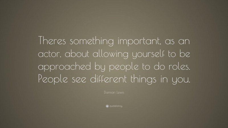 Damian Lewis Quote: “Theres something important, as an actor, about allowing yourself to be approached by people to do roles. People see different things in you.”
