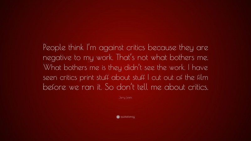 Jerry Lewis Quote: “People think I’m against critics because they are negative to my work. That’s not what bothers me. What bothers me is they didn’t see the work. I have seen critics print stuff about stuff I cut out of the film before we ran it. So don’t tell me about critics.”