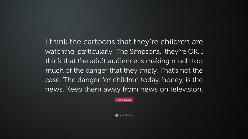 Jerry Lewis Quote: “I think the cartoons that they’re children are watching, particularly ‘The Simpsons,’ they’re OK. I think that the adult audience is making much too much of the danger that they imply. That’s not the case. The danger for children today, honey, is the news. Keep them away from news on television.”