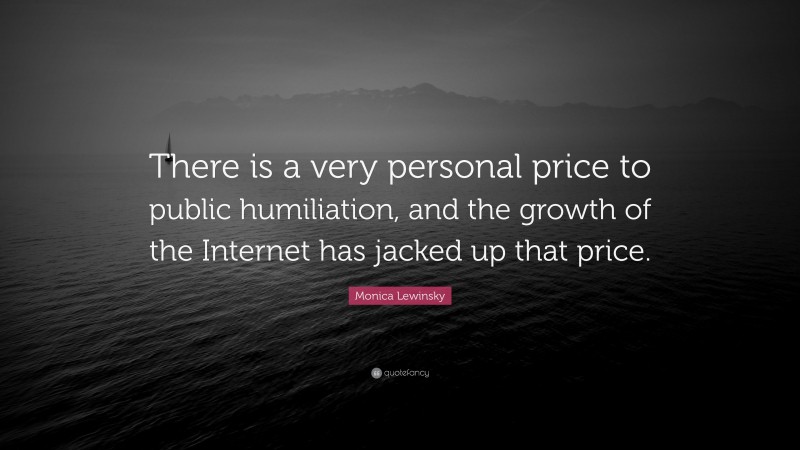 Monica Lewinsky Quote: “There is a very personal price to public humiliation, and the growth of the Internet has jacked up that price.”