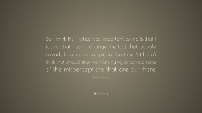 Monica Lewinsky Quote: “So I think it’s – what was important to me is that I found that I can’t change the fact that people already have made an opinion about me. But I don’t think that should stop me from trying to correct some of the misperceptions that are out there.”