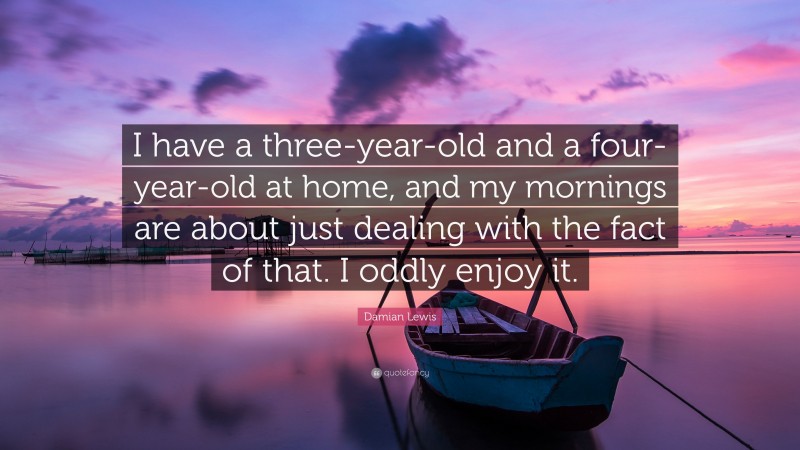 Damian Lewis Quote: “I have a three-year-old and a four-year-old at home, and my mornings are about just dealing with the fact of that. I oddly enjoy it.”