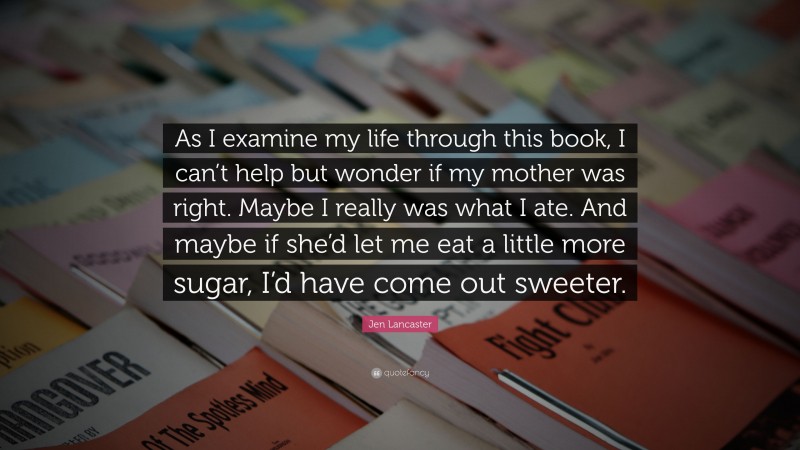 Jen Lancaster Quote: “As I examine my life through this book, I can’t help but wonder if my mother was right. Maybe I really was what I ate. And maybe if she’d let me eat a little more sugar, I’d have come out sweeter.”