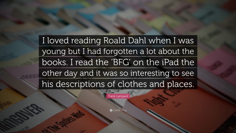 Frank Lampard Quote: “I loved reading Roald Dahl when I was young but I had forgotten a lot about the books. I read the ‘BFG’ on the iPad the other day and it was so interesting to see his descriptions of clothes and places.”
