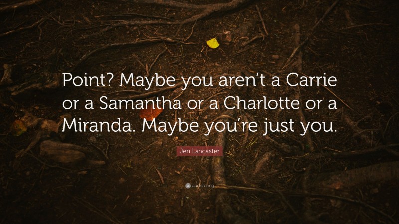 Jen Lancaster Quote: “Point? Maybe you aren’t a Carrie or a Samantha or a Charlotte or a Miranda. Maybe you’re just you.”