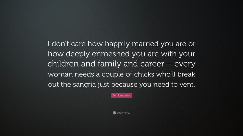 Jen Lancaster Quote: “I don’t care how happily married you are or how deeply enmeshed you are with your children and family and career – every woman needs a couple of chicks who’ll break out the sangria just because you need to vent.”