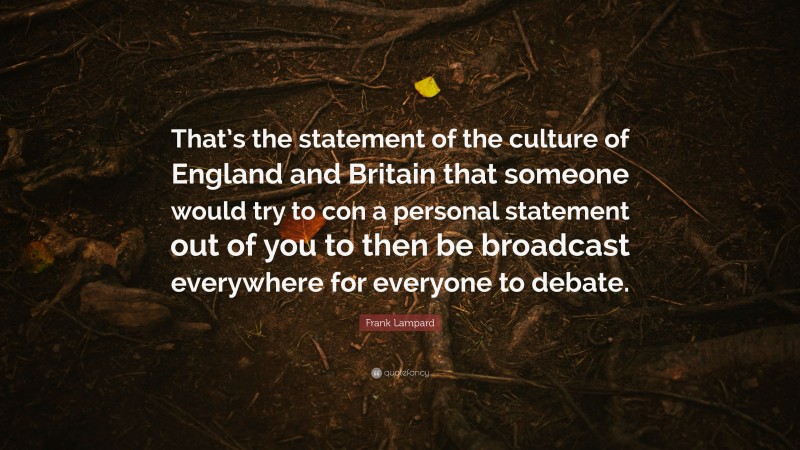 Frank Lampard Quote: “That’s the statement of the culture of England and Britain that someone would try to con a personal statement out of you to then be broadcast everywhere for everyone to debate.”